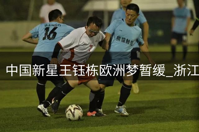 中国新星王钰栋欧洲梦暂缓 浙江队保级压力成关键阻碍