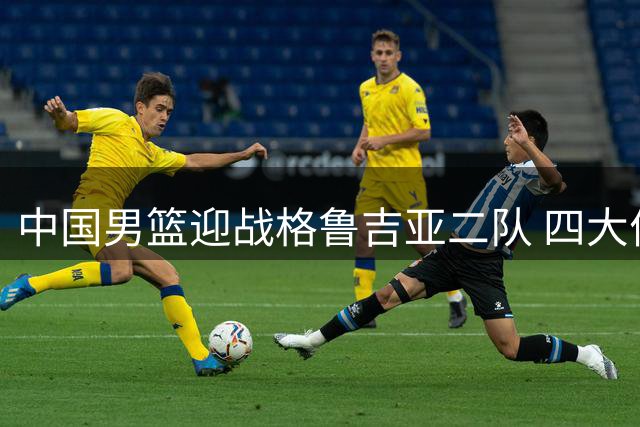 中国男篮迎战格鲁吉亚二队 四大优势剑指热身赛两连胜