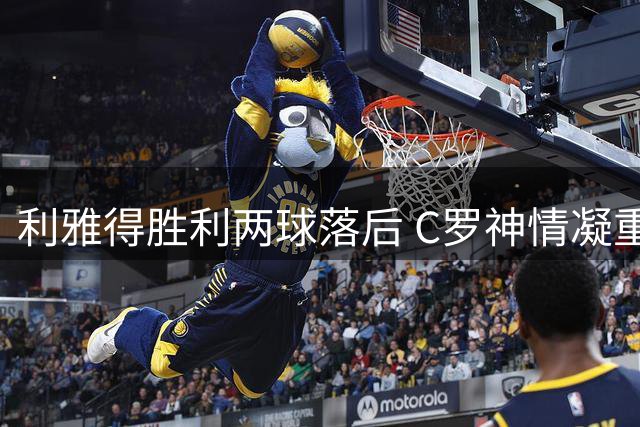 利雅得胜利两球落后 C罗神情凝重频频自语