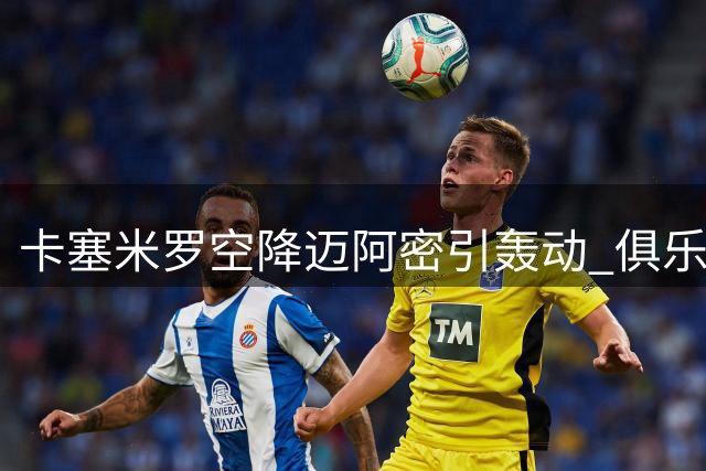 卡塞米罗空降迈阿密引轰动 俱乐部高层揭秘签约内幕与全球野心