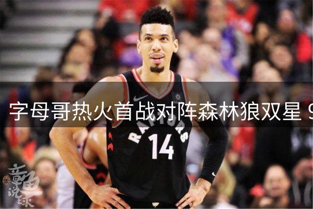 字母哥热火首战对阵森林狼双星 9人交易后迎来新征程