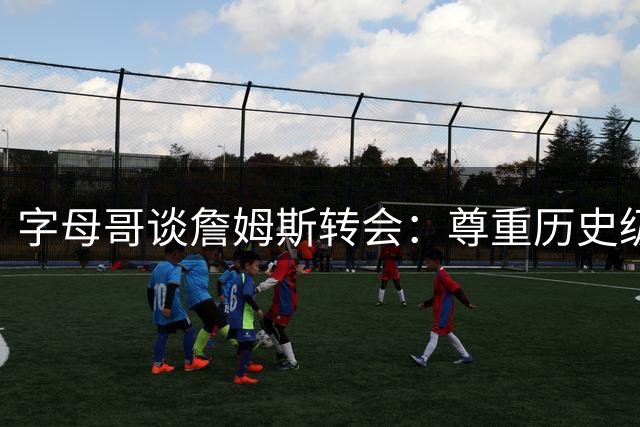 字母哥谈詹姆斯转会：尊重历史级球星的自主选择权