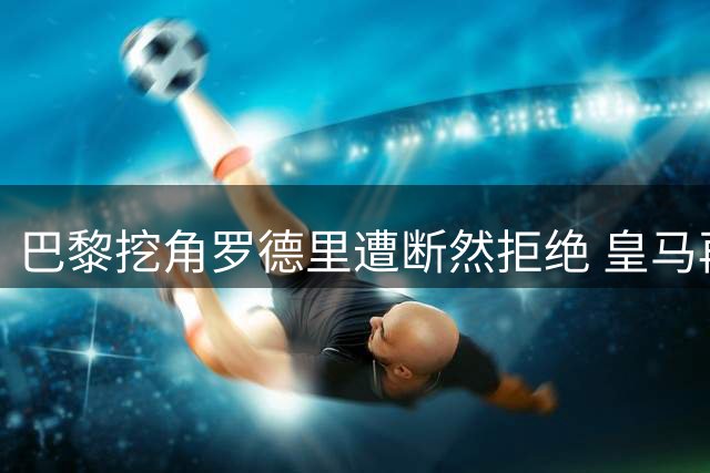 巴黎挖角罗德里遭断然拒绝 皇马再胜转会暗战