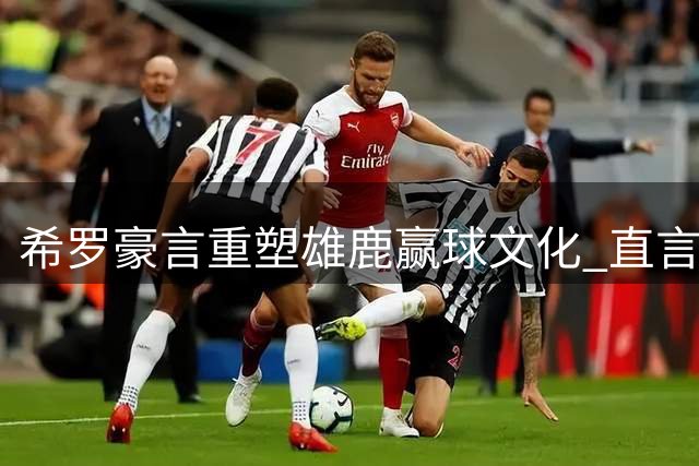 希罗豪言重塑雄鹿赢球文化 直言外界低谷正是动力源