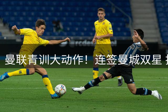 曼联青训大动作！连签曼城双星 拉爵重建红魔未来