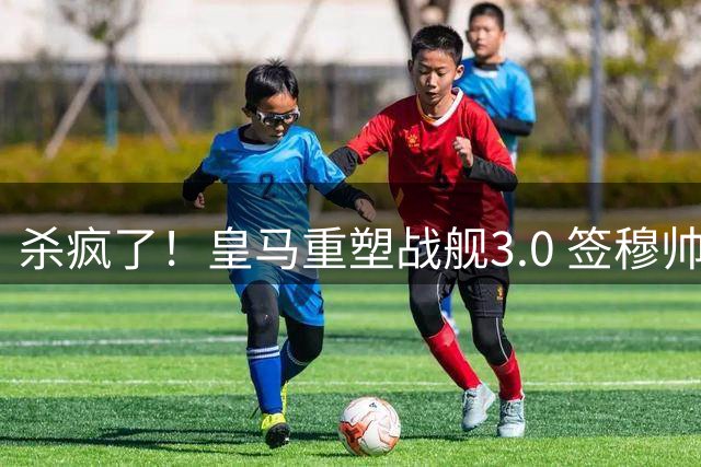 杀疯了！皇马重塑战舰3.0 签穆帅+5星静待杨迪罗德里