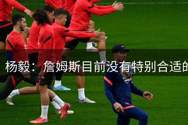 杨毅：詹姆斯目前没有特别合适的下家 他今夏最失策在于没听我的