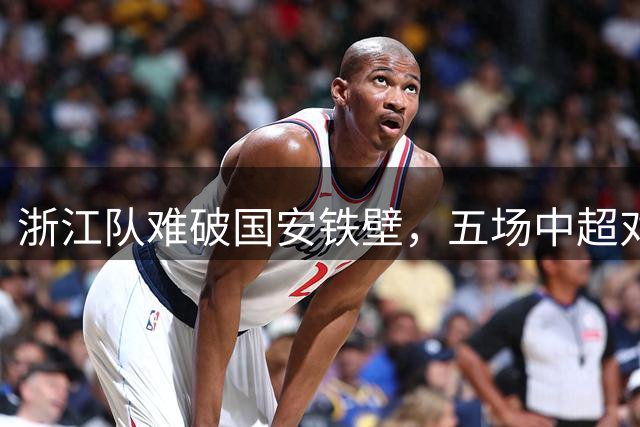 浙江队难破国安铁壁，五场中超对决未尝胜绩