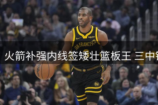 火箭补强内线签矮壮篮板王 三中锋阵容助力申京转型