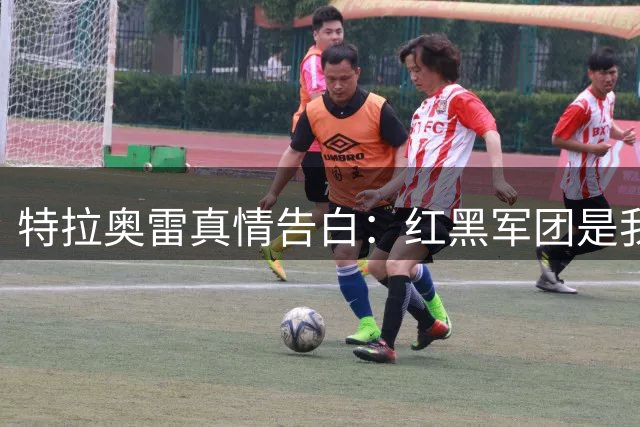 特拉奥雷真情告白：红黑军团是我心中永恒的首选