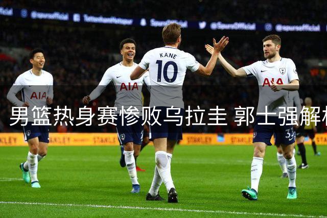 男篮热身赛惨败乌拉圭 郭士强解析失利根源