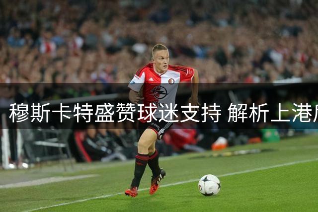 穆斯卡特盛赞球迷支持 解析上港后防新老交替布局