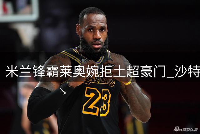 米兰锋霸莱奥婉拒土超豪门 沙特天价合约难撼欧冠雄心