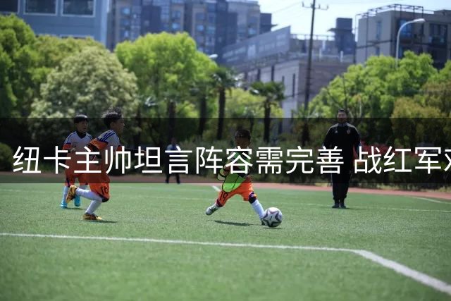 纽卡主帅坦言阵容需完善 战红军难达最佳状态