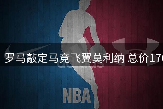 罗马敲定马竞飞翼莫利纳 总价1700万欧签约四年
