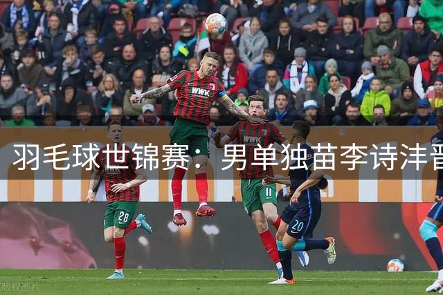 羽毛球世锦赛：男单独苗李诗沣晋级，“梁王”首秀逆转过关