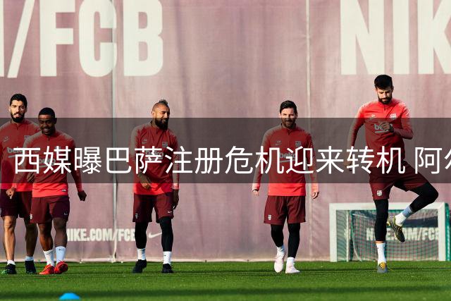 西媒曝巴萨注册危机迎来转机 阿尔瓦雷斯交易仍存变数