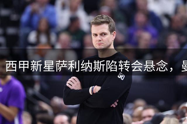 西甲新星萨利纳斯陷转会悬念，曼联巴萨上演争夺战