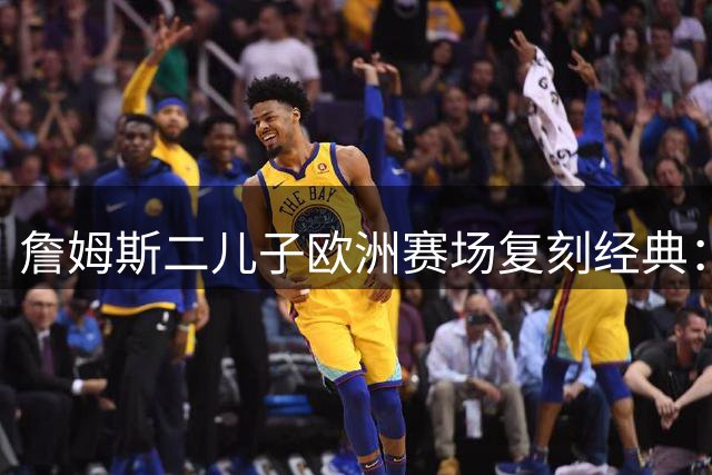 詹姆斯二儿子欧洲赛场复刻经典：追帽后接追身三分