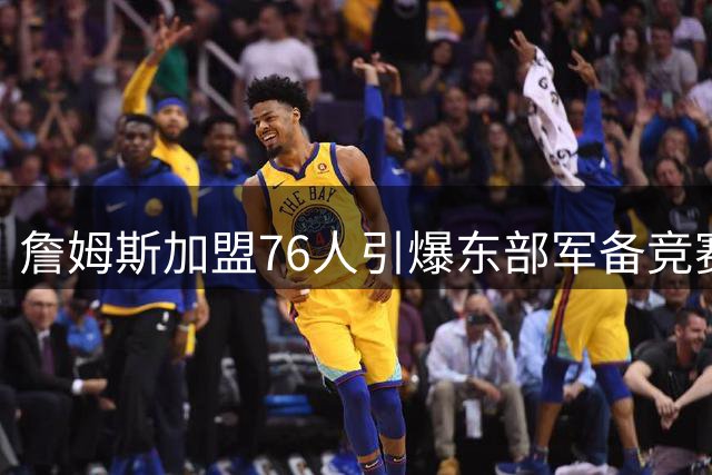 詹姆斯加盟76人引爆东部军备竞赛 11支豪强围剿新宇宙战舰