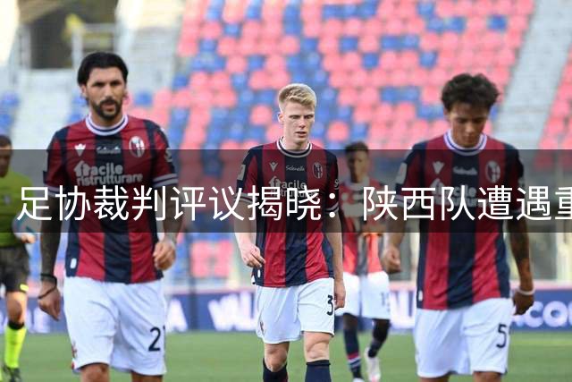 足协裁判评议揭晓：陕西队遭遇重大误判，进球被扼杀、点球遭漏判