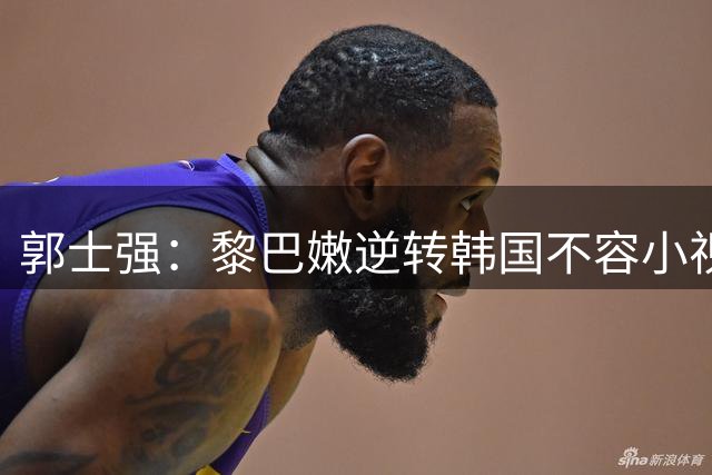 郭士强：黎巴嫩逆转韩国不容小视 比赛会非常艰苦