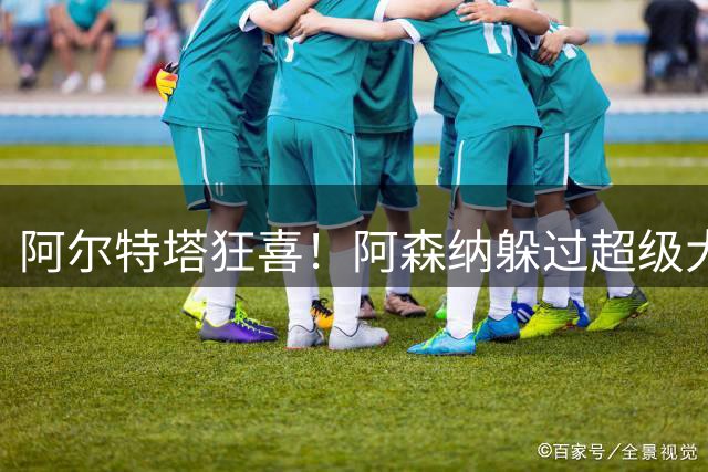 阿尔特塔狂喜！阿森纳躲过超级大坑！亿元巨星断崖下滑