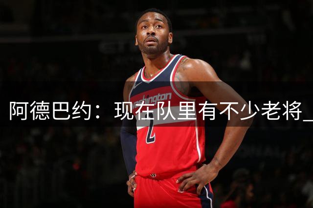 阿德巴约：现在队里有不少老将 我感觉沟通会更顺畅