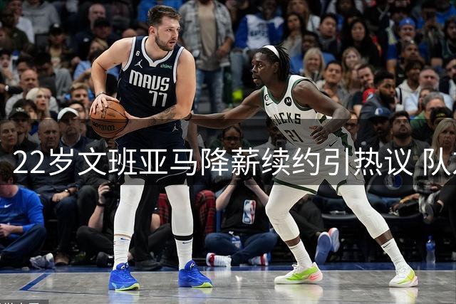 22岁文班亚马降薪续约引热议 队友盛赞：天生的领袖风范