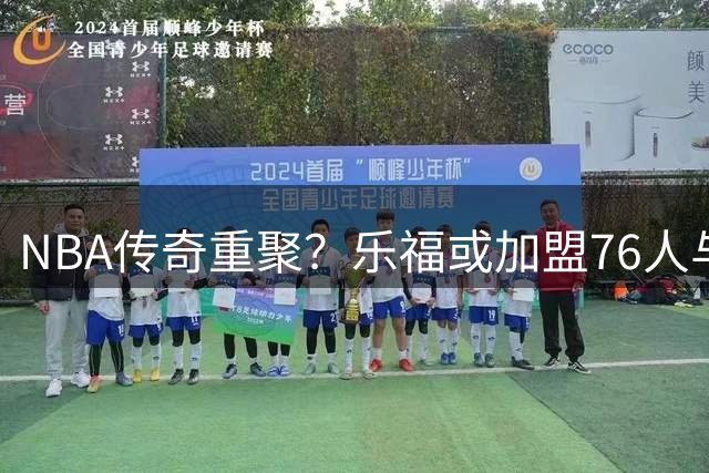 NBA传奇重聚？乐福或加盟76人与詹姆斯“夕阳红”携手